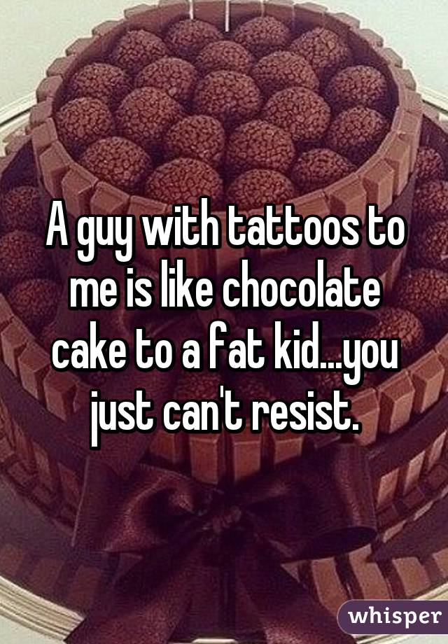 A guy with tattoos to me is like chocolate cake to a fat kid...you just can't resist.