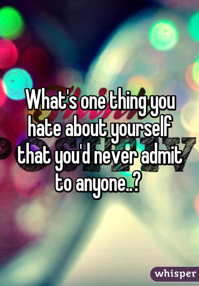 What's one thing you hate about yourself that you'd never admit to anyone..? 