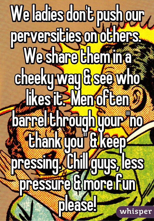 We ladies don't push our perversities on others.  We share them in a cheeky way & see who likes it.  Men often barrel through your "no thank you" & keep pressing.  Chill guys, less pressure & more fun please!