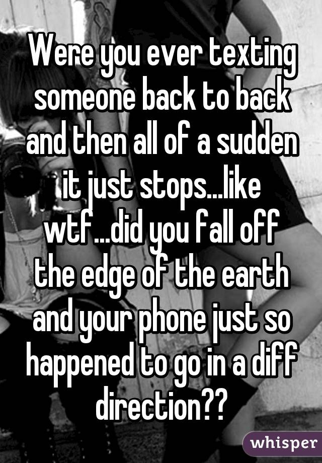 Were you ever texting someone back to back and then all of a sudden it just stops...like wtf...did you fall off the edge of the earth and your phone just so happened to go in a diff direction??