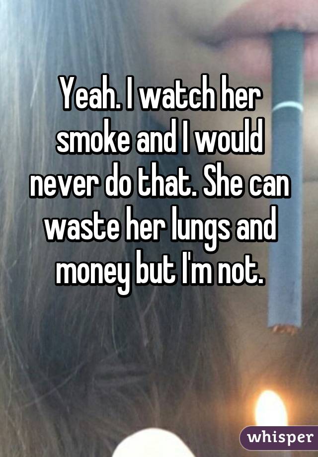 Yeah. I watch her smoke and I would never do that. She can waste her lungs and money but I'm not.

