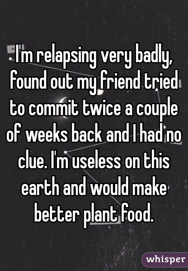 I'm relapsing very badly, found out my friend tried to commit twice a couple of weeks back and I had no clue. I'm useless on this earth and would make better plant food.