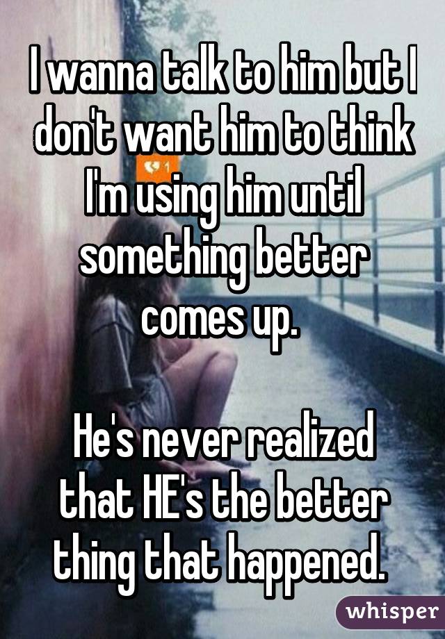 I wanna talk to him but I don't want him to think I'm using him until something better comes up. 

He's never realized that HE's the better thing that happened. 