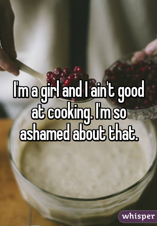 I'm a girl and I ain't good at cooking. I'm so ashamed about that.