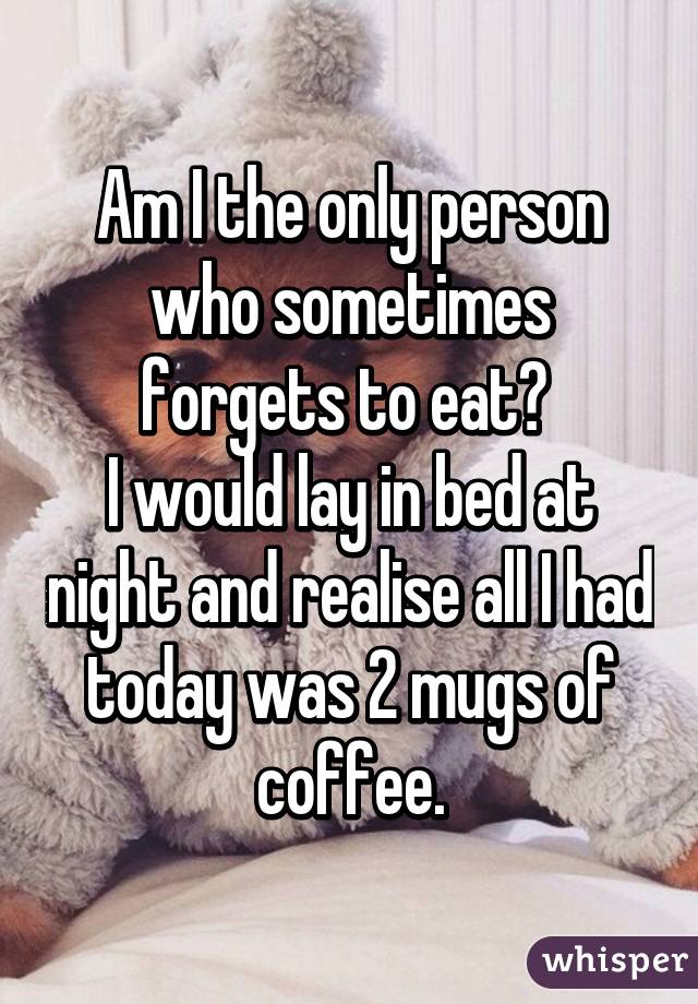 Am I the only person who sometimes forgets to eat? 
I would lay in bed at night and realise all I had today was 2 mugs of coffee.