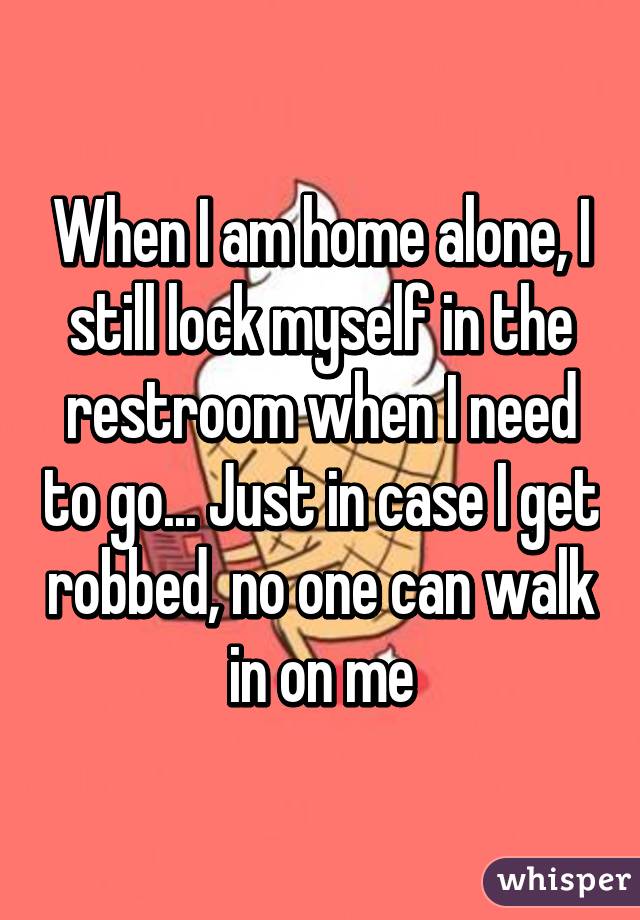 When I am home alone, I still lock myself in the restroom when I need to go... Just in case I get robbed, no one can walk in on me