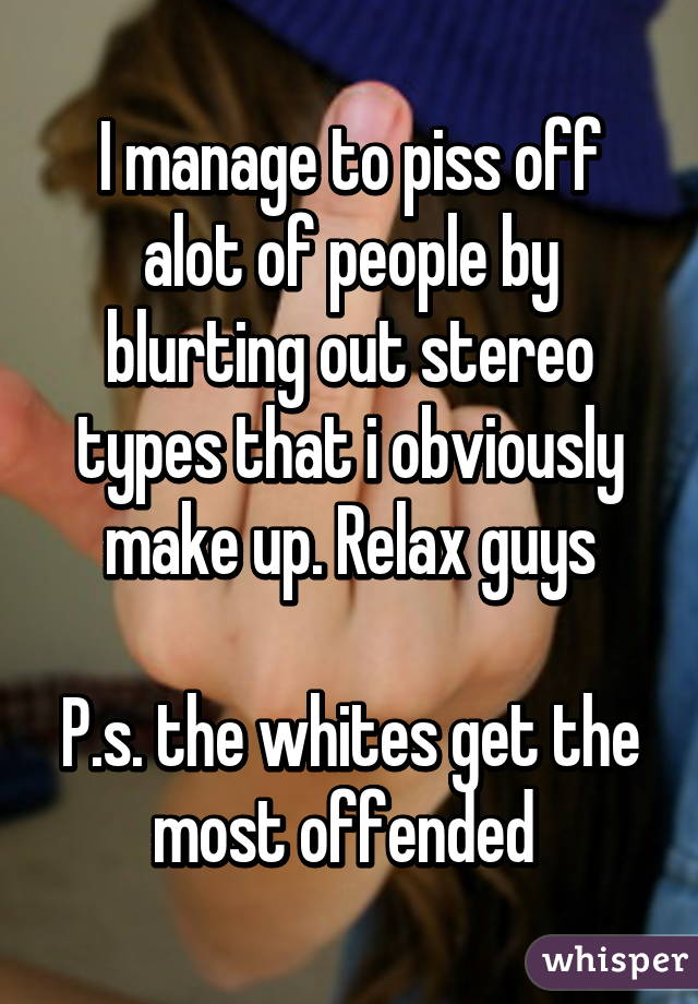 I manage to piss off alot of people by blurting out stereo types that i obviously make up. Relax guys

P.s. the whites get the most offended 