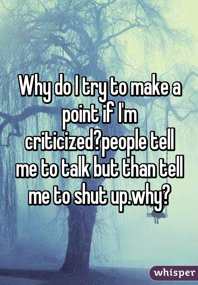 Why do I try to make a point if I'm criticized?people tell me to talk but than tell me to shut up.why?