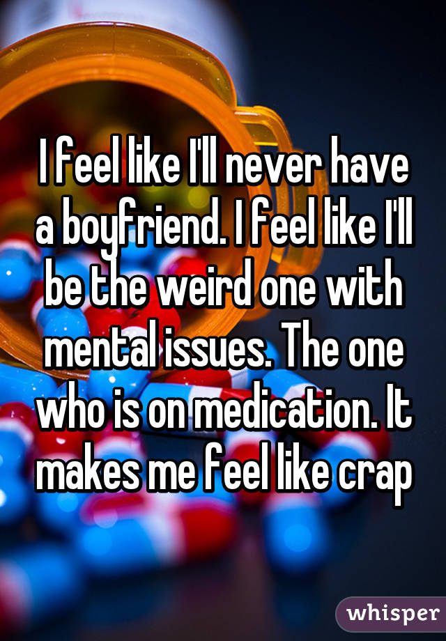 I feel like I'll never have a boyfriend. I feel like I'll be the weird one with mental issues. The one who is on medication. It makes me feel like crap