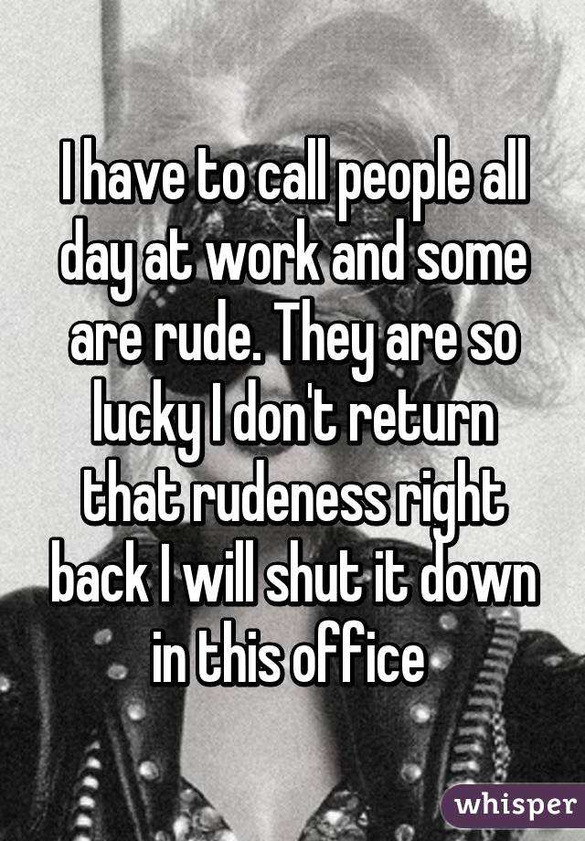 I have to call people all day at work and some are rude. They are so lucky I don't return that rudeness right back I will shut it down in this office 