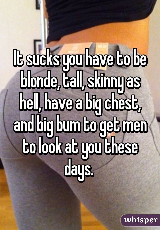 It sucks you have to be blonde, tall, skinny as hell, have a big chest, and big bum to get men to look at you these days. 