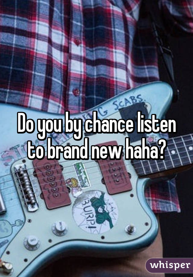 Do you by chance listen to brand new haha?