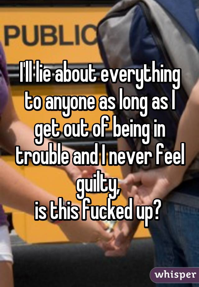 I'll lie about everything to anyone as long as I get out of being in trouble and I never feel guilty, 
is this fucked up? 