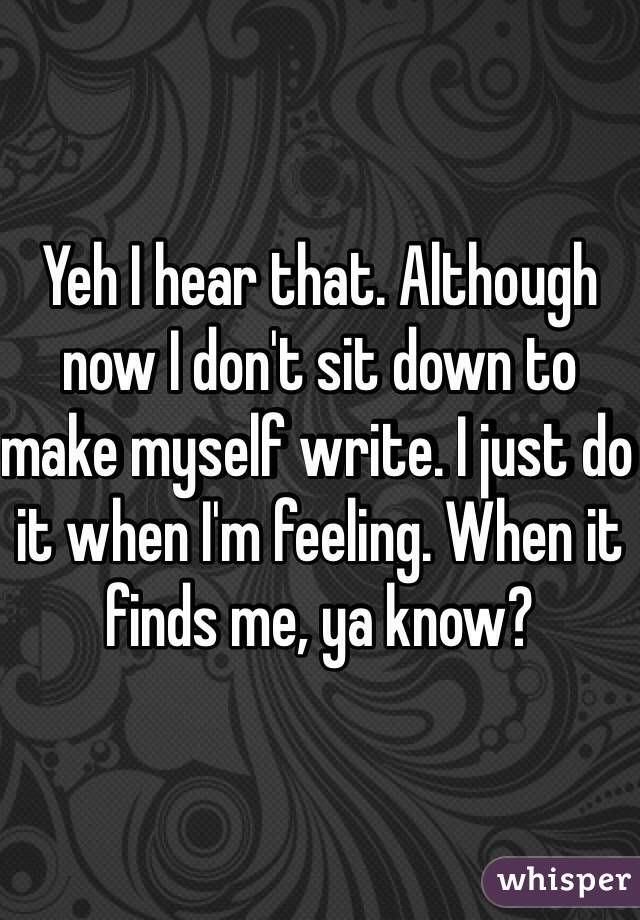 Yeh I hear that. Although now I don't sit down to make myself write. I just do it when I'm feeling. When it finds me, ya know? 