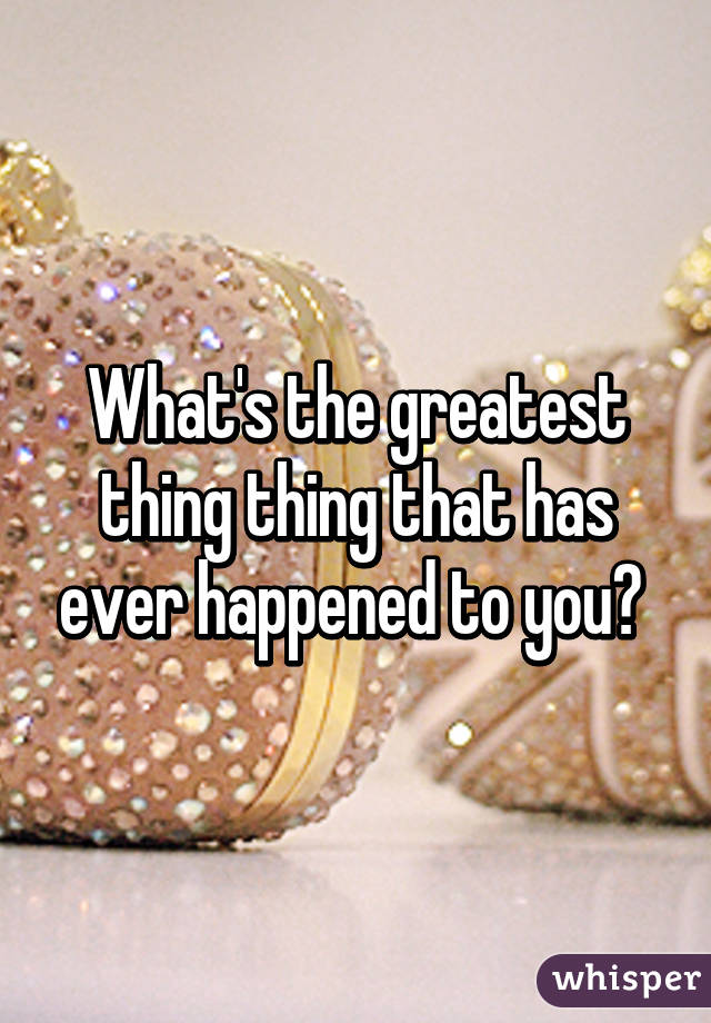 What's the greatest thing thing that has ever happened to you? 