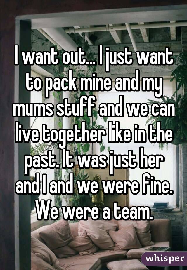 I want out... I just want to pack mine and my mums stuff and we can live together like in the past. It was just her and I and we were fine. We were a team.