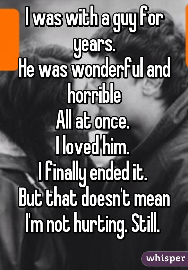 I was with a guy for years.
He was wonderful and horrible
All at once. 
I loved him. 
I finally ended it. 
But that doesn't mean I'm not hurting. Still. 
