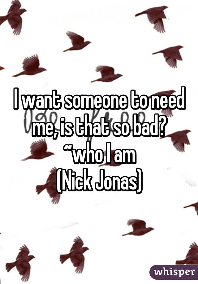 I want someone to need me, is that so bad?
~who I am
(Nick Jonas)