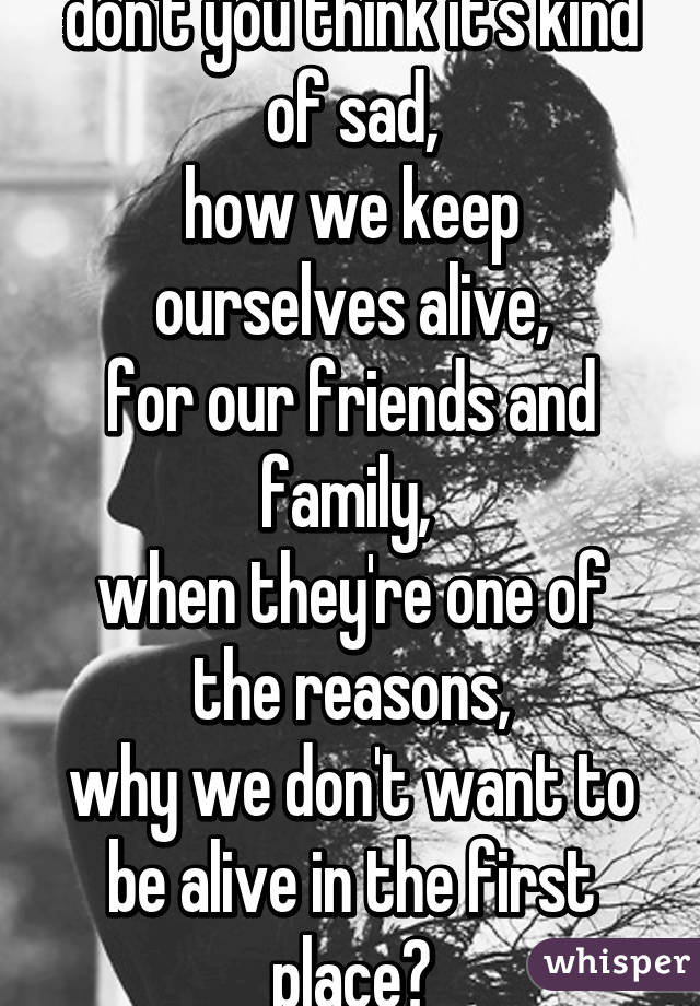 don't you think it's kind of sad,
how we keep ourselves alive,
for our friends and family, 
when they're one of the reasons,
why we don't want to be alive in the first place?