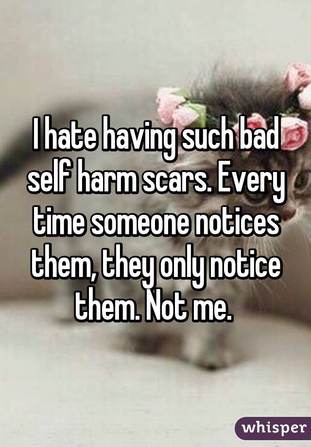 I hate having such bad self harm scars. Every time someone notices them, they only notice them. Not me. 