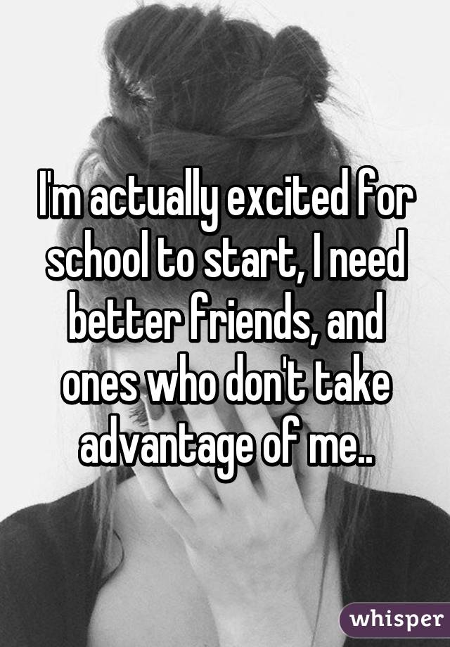 I'm actually excited for school to start, I need better friends, and ones who don't take advantage of me..