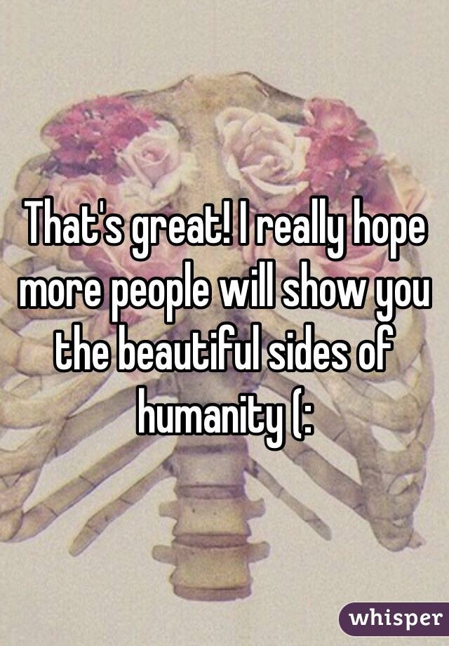 That's great! I really hope more people will show you the beautiful sides of humanity (: 