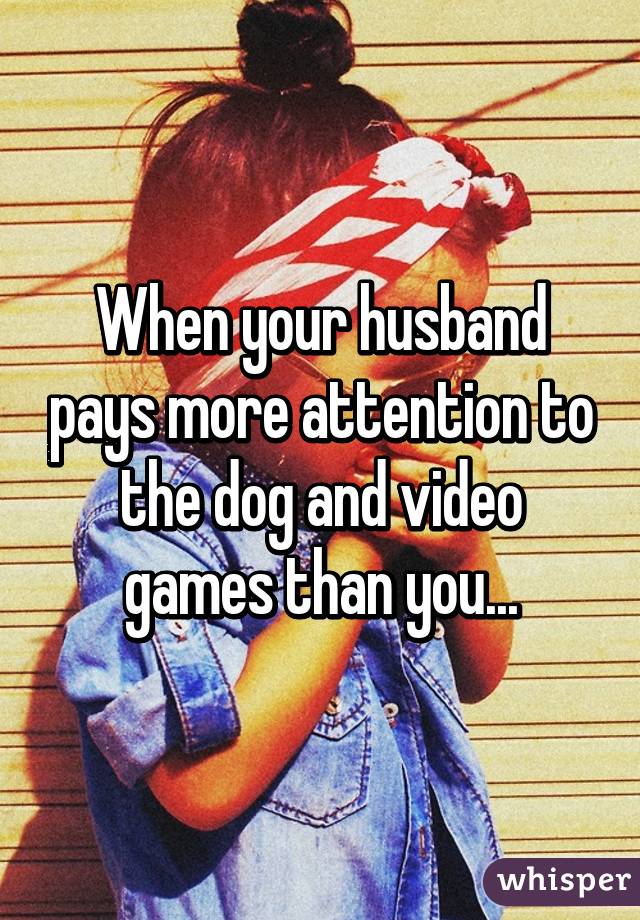 When your husband pays more attention to the dog and video games than you...