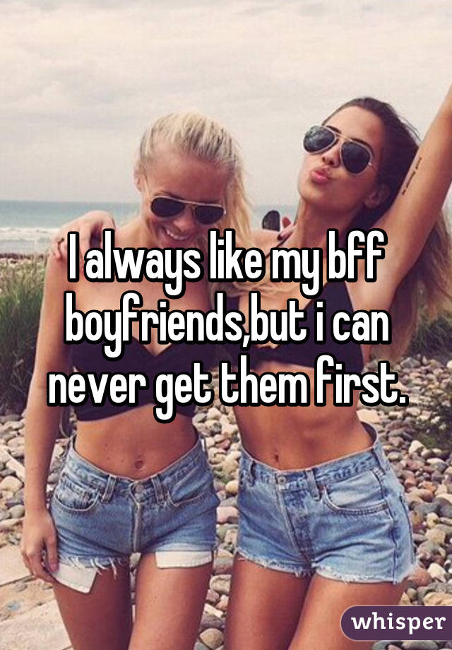 I always like my bff boyfriends,but i can never get them first.