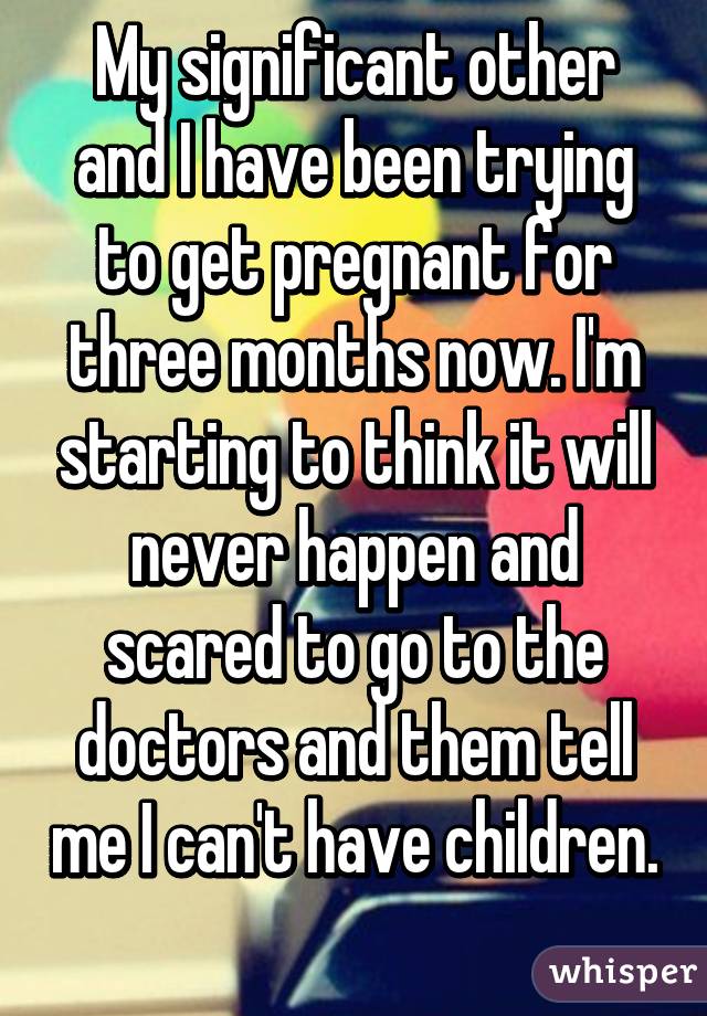 My significant other and I have been trying to get pregnant for three months now. I'm starting to think it will never happen and scared to go to the doctors and them tell me I can't have children. 