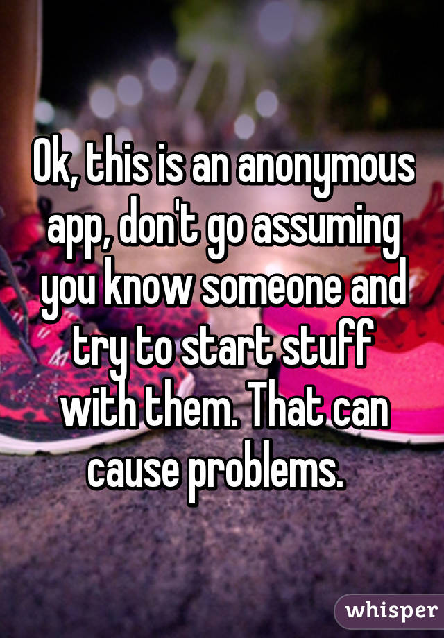 Ok, this is an anonymous app, don't go assuming you know someone and try to start stuff with them. That can cause problems.  