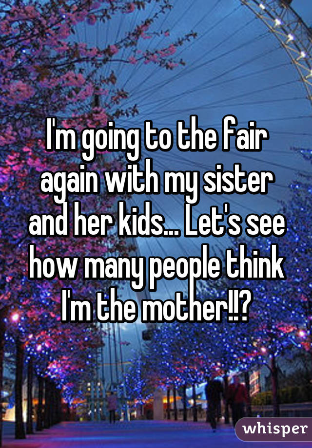 I'm going to the fair again with my sister and her kids... Let's see how many people think I'm the mother!!👍