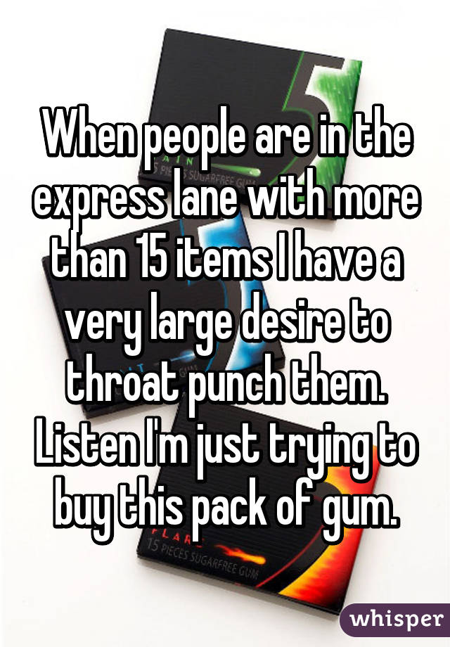 When people are in the express lane with more than 15 items I have a very large desire to throat punch them. Listen I'm just trying to buy this pack of gum.