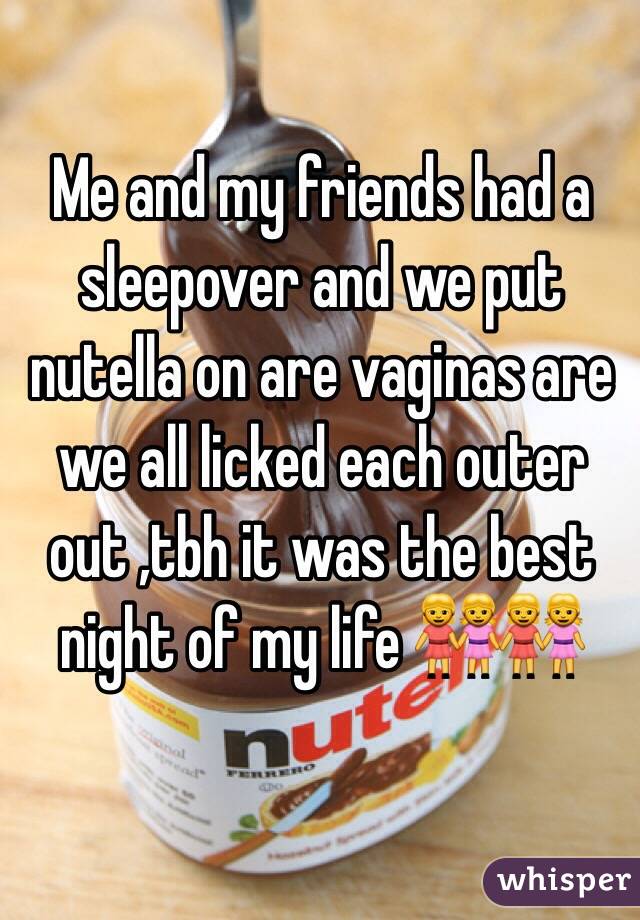 Me and my friends had a sleepover and we put nutella on are vaginas are we all licked each outer  out ,tbh it was the best night of my life 👭👭