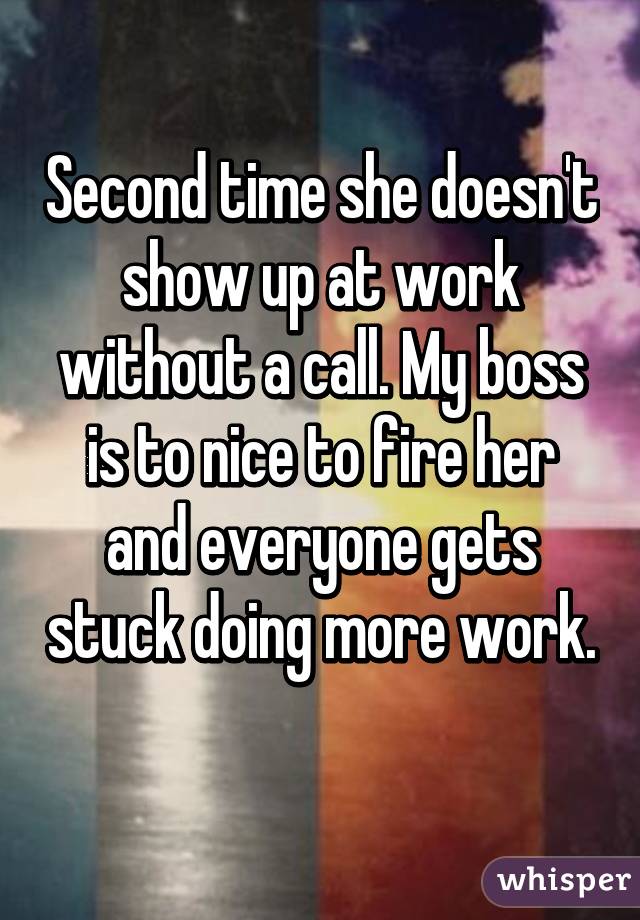 Second time she doesn't show up at work without a call. My boss is to nice to fire her and everyone gets stuck doing more work. 