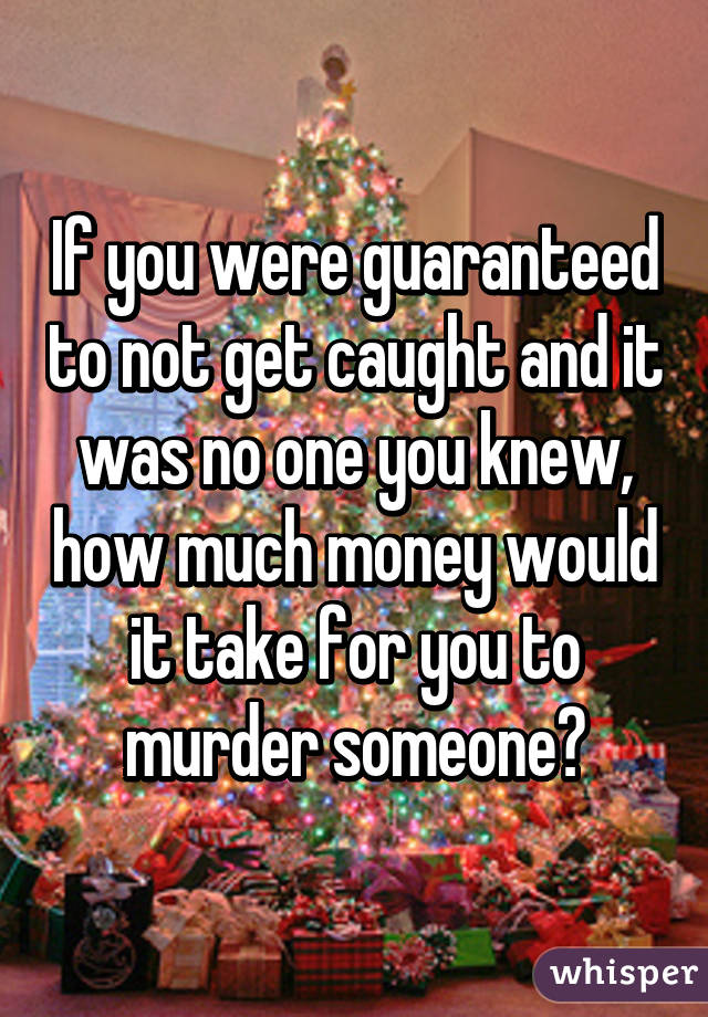 If you were guaranteed to not get caught and it was no one you knew, how much money would it take for you to murder someone?