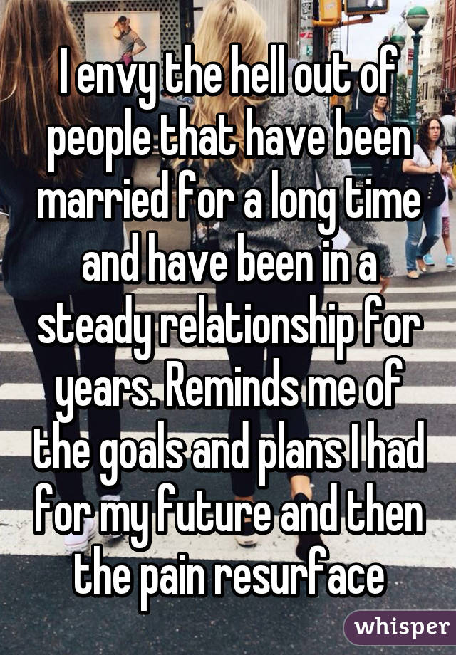 I envy the hell out of people that have been married for a long time and have been in a steady relationship for years. Reminds me of the goals and plans I had for my future and then the pain resurface