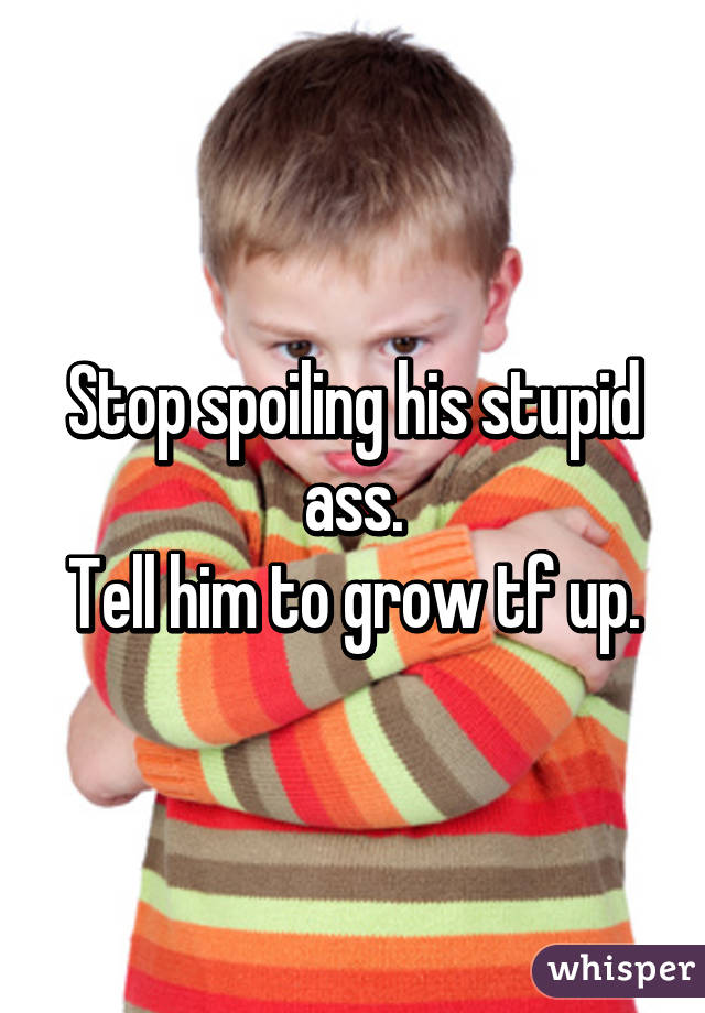 Stop spoiling his stupid ass.
Tell him to grow tf up.