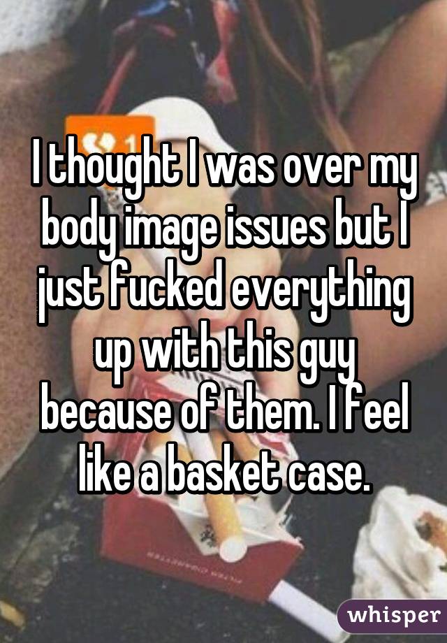 I thought I was over my body image issues but I just fucked everything up with this guy because of them. I feel like a basket case.