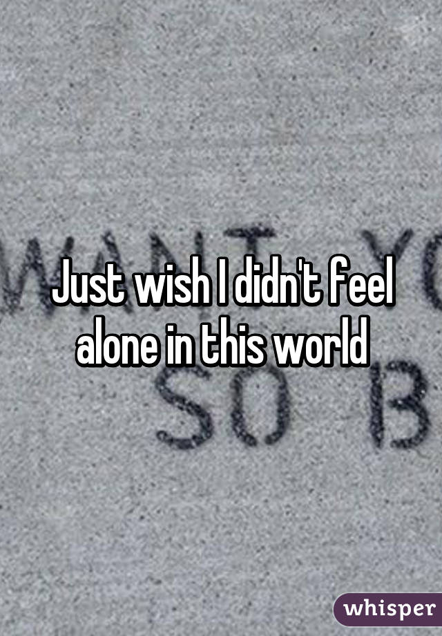 Just wish I didn't feel alone in this world