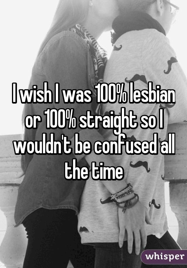 I wish I was 100% lesbian or 100% straight so I wouldn't be confused all the time