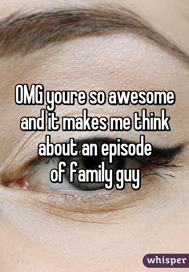 OMG youre so awesome and it makes me think about an episode
of family guy