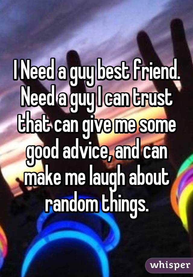 I Need a guy best friend. Need a guy I can trust that can give me some good advice, and can make me laugh about random things.