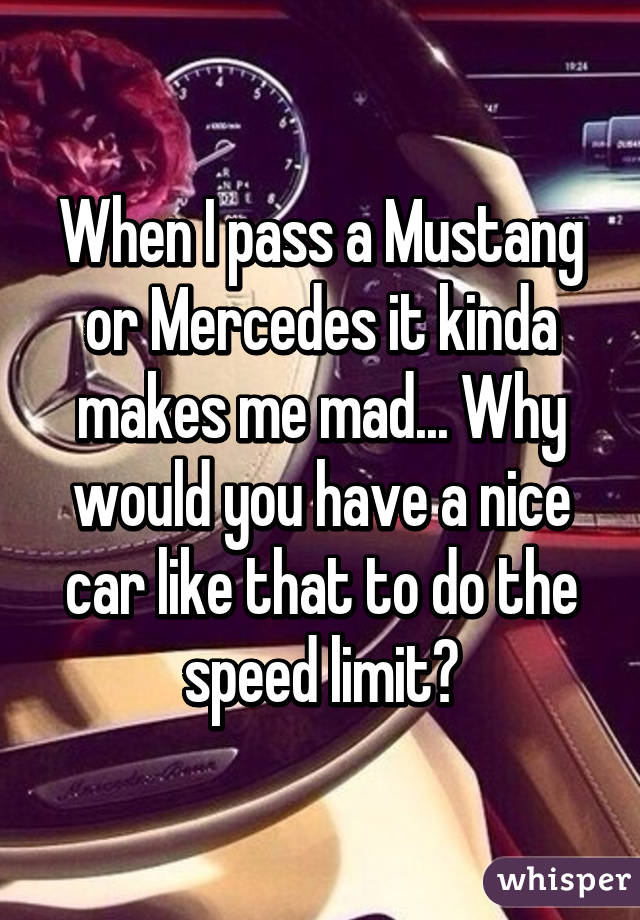 When I pass a Mustang or Mercedes it kinda makes me mad... Why would you have a nice car like that to do the speed limit?