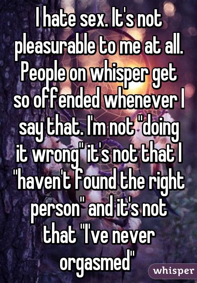 I hate sex. It's not pleasurable to me at all. People on whisper get so offended whenever I say that. I'm not "doing it wrong" it's not that I "haven't found the right person" and it's not that "I've never orgasmed" 