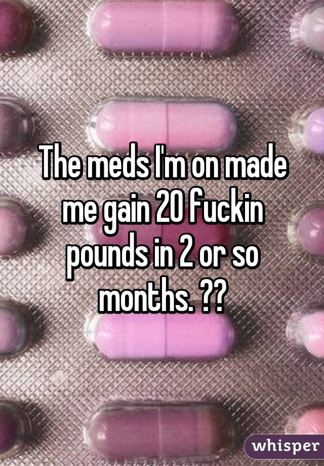The meds I'm on made me gain 20 fuckin pounds in 2 or so months. 😡😡