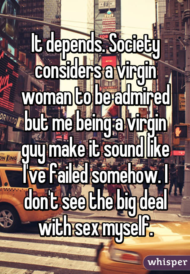 It depends. Society considers a virgin woman to be admired but me being a virgin guy make it sound like I've failed somehow. I don't see the big deal with sex myself.