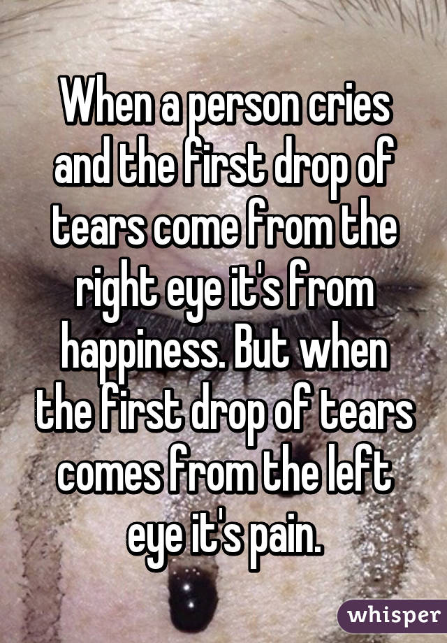 When a person cries and the first drop of tears come from the right eye it's from happiness. But when the first drop of tears comes from the left eye it's pain.