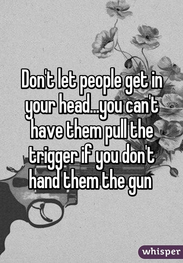 Don't let people get in your head...you can't have them pull the trigger if you don't hand them the gun 