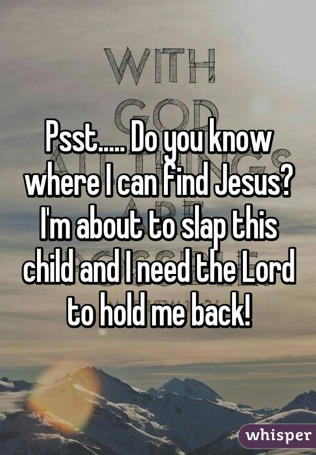 Psst..... Do you know where I can find Jesus? I'm about to slap this child and I need the Lord to hold me back!