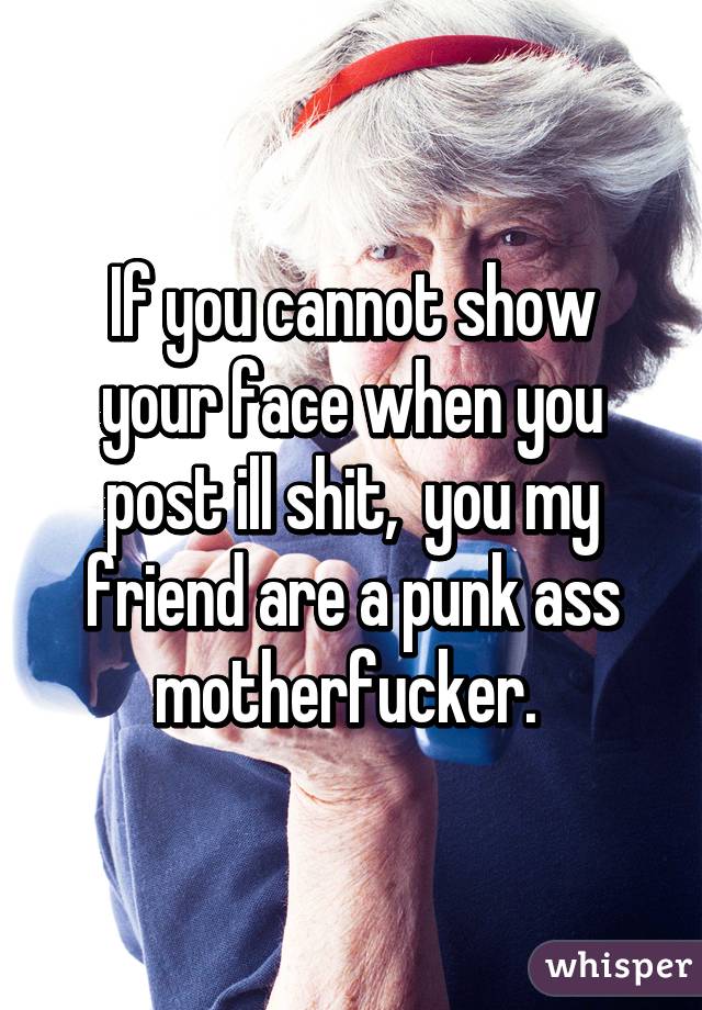 If you cannot show your face when you post ill shit,  you my friend are a punk ass motherfucker. 